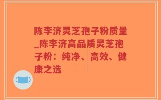 陈李济灵芝孢子粉质量_陈李济高品质灵芝孢子粉：纯净、高效、健康之选