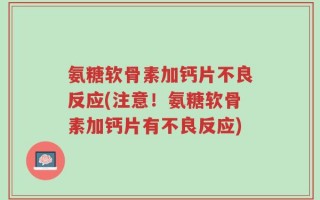 氨糖软骨素加钙片不良反应(注意！氨糖软骨素加钙片有不良反应)
