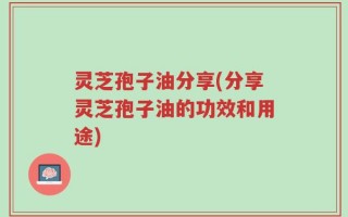 灵芝孢子油分享(分享灵芝孢子油的功效和用途)