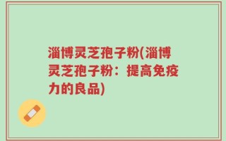 淄博灵芝孢子粉(淄博灵芝孢子粉：提高免疫力的良品)