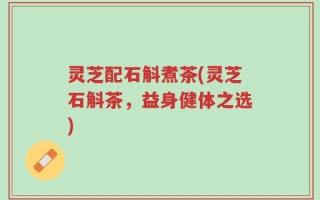 灵芝配石斛煮茶(灵芝石斛茶，益身健体之选)