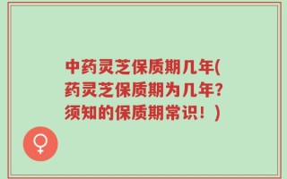 中药灵芝保质期几年(药灵芝保质期为几年？须知的保质期常识！)