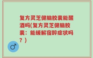 复方灵芝健脑胶囊能醒酒吗(复方灵芝健脑胶囊：能缓解宿醉症状吗？)