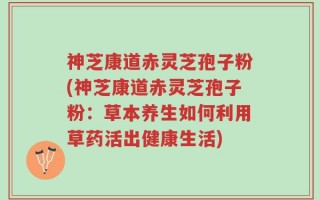 神芝康道赤灵芝孢子粉(神芝康道赤灵芝孢子粉：草本养生如何利用草药活出健康生活)