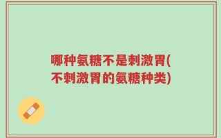 哪种氨糖不是刺激胃(不刺激胃的氨糖种类)