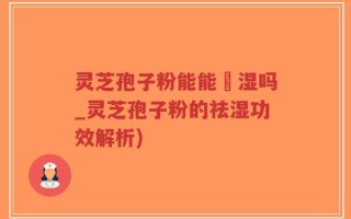灵芝孢子粉能能袪湿吗_灵芝孢子粉的祛湿功效解析)