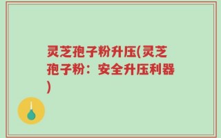 灵芝孢子粉升压(灵芝孢子粉：安全升压利器)