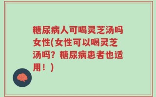 糖尿病人可喝灵芝汤吗女性(女性可以喝灵芝汤吗？糖尿病患者也适用！)