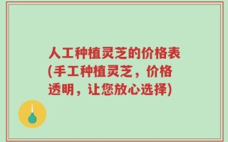 人工种植灵芝的价格表(手工种植灵芝，价格透明，让您放心选择)