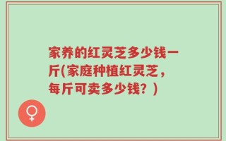 家养的红灵芝多少钱一斤(家庭种植红灵芝，每斤可卖多少钱？)