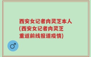 西安女记者肉灵芝本人(西安女记者肉灵芝 重返前线报道疫情)
