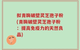 拟青酶破壁灵芝孢子粉(青酶破壁灵芝孢子粉：提高免疫力的天然良品)