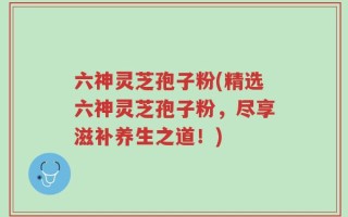 六神灵芝孢子粉(精选六神灵芝孢子粉，尽享滋补养生之道！)