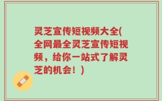 灵芝宣传短视频大全(全网最全灵芝宣传短视频，给你一站式了解灵芝的机会！)