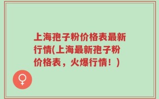 上海孢子粉价格表最新行情(上海最新孢子粉价格表，火爆行情！)