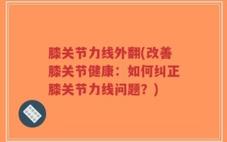 膝关节力线外翻(改善膝关节健康：如何纠正膝关节力线问题？)