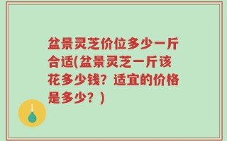 盆景灵芝价位多少一斤合适(盆景灵芝一斤该花多少钱？适宜的价格是多少？)
