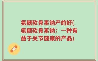 氨糖软骨素钠产的好(氨糖软骨素钠：一种有益于关节健康的产品)