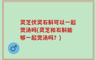 灵芝伏灵石斛可以一起煲汤吗(灵芝和石斛能够一起煲汤吗？)