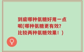 到底哪种氨糖好用一点呢(哪种氨糖更有效？比较两种氨糖效果！)