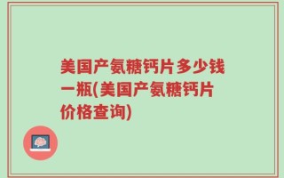 美国产氨糖钙片多少钱一瓶(美国产氨糖钙片价格查询)