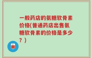 一般药店的氨糖软骨素价格(普通药店出售氨糖软骨素的价格是多少？)