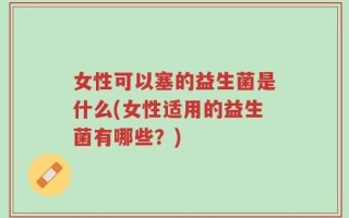女性可以塞的益生菌是什么(女性适用的益生菌有哪些？)
