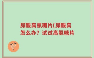 尿酸高氨糖片(尿酸高怎么办？试试高氨糖片
