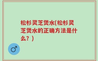 松杉灵芝煲水(松杉灵芝煲水的正确方法是什么？)