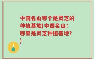 中国名山哪个是灵芝的种植基地(中国名山：哪里是灵芝种植基地？)