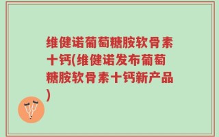 维健诺葡萄糖胺软骨素十钙(维健诺发布葡萄糖胺软骨素十钙新产品)
