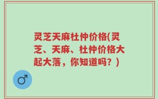 灵芝天麻杜仲价格(灵芝、天麻、杜仲价格大起大落，你知道吗？)