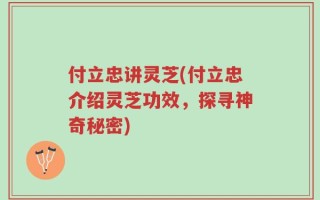 付立忠讲灵芝(付立忠介绍灵芝功效，探寻神奇秘密)