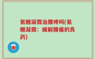 氨糖凝露治腰疼吗(氨糖凝露：缓解腰痛的良药)