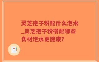 灵芝孢子粉配什么泡水_灵芝孢子粉搭配哪些食材泡水更健康？
