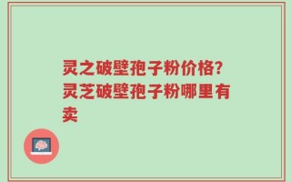 灵之破壁孢子粉价格？灵芝破壁孢子粉哪里有卖