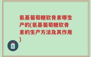 氨基葡萄糖软骨素哪生产的(氨基葡萄糖软骨素的生产方法及其作用)