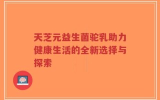 天芝元益生菌驼乳助力健康生活的全新选择与探索