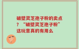 破壁灵芝孢子粉的卖点？“破壁灵芝孢子粉”这玩意真的有用么