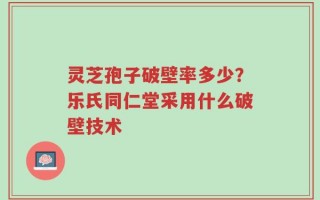 灵芝孢子破壁率多少？乐氏同仁堂采用什么破壁技术