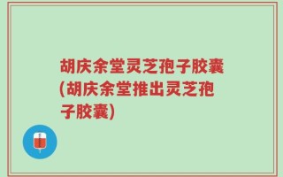 胡庆余堂灵芝孢子胶囊(胡庆余堂推出灵芝孢子胶囊)