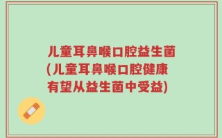 儿童耳鼻喉口腔益生菌(儿童耳鼻喉口腔健康有望从益生菌中受益)