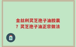 金丝利灵芝孢子油胶囊？灵芝孢子油正宗做法
