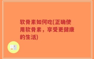 软骨素如何吃(正确使用软骨素，享受更健康的生活)