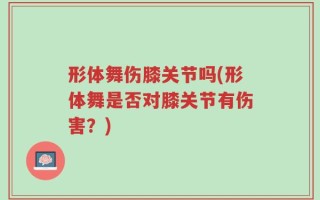 形体舞伤膝关节吗(形体舞是否对膝关节有伤害？)