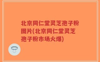 北京同仁堂灵芝孢子粉图片(北京同仁堂灵芝孢子粉市场火爆)