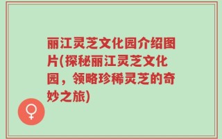 丽江灵芝文化园介绍图片(探秘丽江灵芝文化园，领略珍稀灵芝的奇妙之旅)