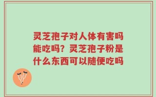 灵芝孢子对人体有害吗能吃吗？灵芝孢子粉是什么东西可以随便吃吗