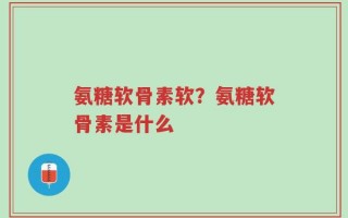 氨糖软骨素软？氨糖软骨素是什么