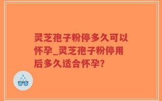 灵芝孢子粉停多久可以怀孕_灵芝孢子粉停用后多久适合怀孕？